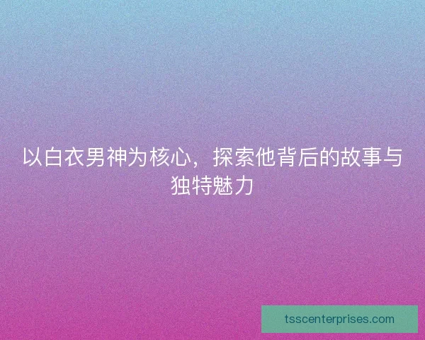 以白衣男神为核心，探索他背后的故事与独特魅力