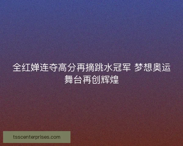 全红婵连夺高分再摘跳水冠军 梦想奥运舞台再创辉煌